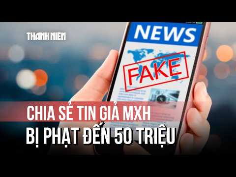 Từ 1.7.2026, chia sẻ tin giả trên mạng xã hội bị phạt đến 50 triệu thumbnail